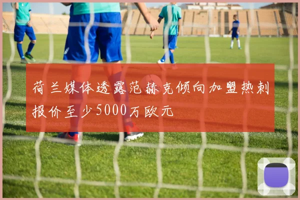 荷兰媒体透露范赫克倾向加盟热刺报价至少5000万欧元
