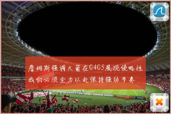 詹姆斯强调火箭在G4G5展现侵略性我们必须全力以赴保持强劲节奏