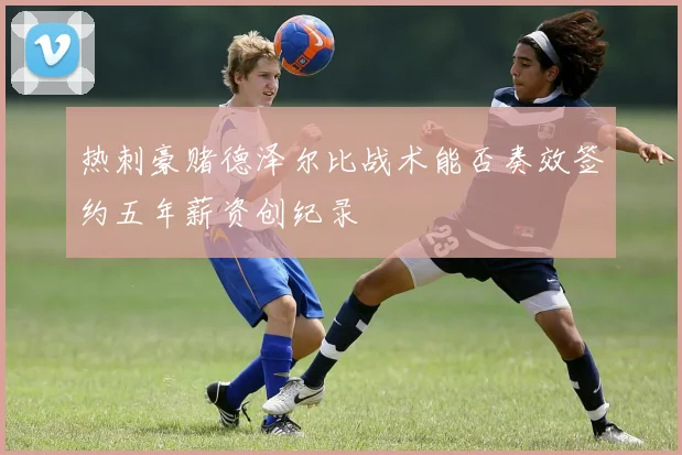 热刺豪赌德泽尔比战术能否奏效签约五年薪资创纪录