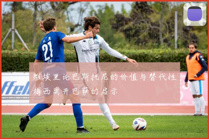 维埃里论巴斯托尼的价值与替代性梅西离开巴萨的启示