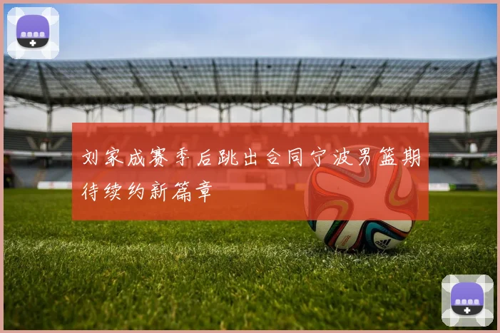 刘家成赛季后跳出合同宁波男篮期待续约新篇章