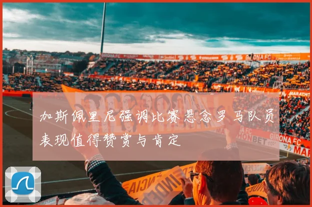加斯佩里尼强调比赛悬念罗马队员表现值得赞赏与肯定