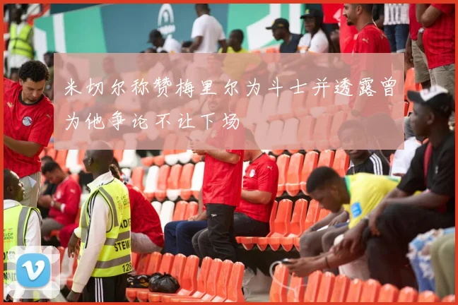 米切尔称赞梅里尔为斗士并透露曾为他争论不让下场