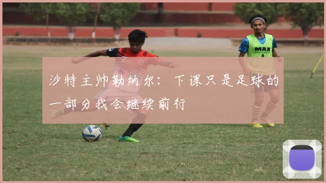 沙特主帅勒纳尔：下课只是足球的一部分我会继续前行