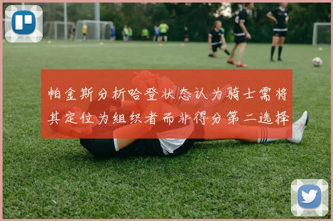 帕金斯分析哈登状态认为骑士需将其定位为组织者而非得分第二选择