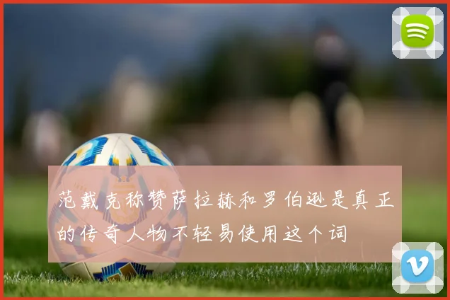 范戴克称赞萨拉赫和罗伯逊是真正的传奇人物不轻易使用这个词